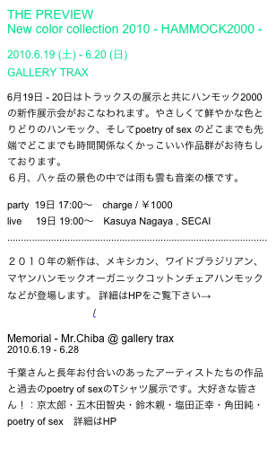 THE PREVIEW
New color collection 2010 - HAMMOCK2000 -
2010.6.19 (土) - 6.20 (日)
GALLERY TRAX
6月19日 - 20日はトラックスの展示と共にハンモック2000の新作展示会がおこなわれます。やさしくて鮮やかな色とりどりのハンモック、そしてpoetry of sex のどこまでも先端でどこまでも時間関係なくかっこいい作品群がお待ちしております。
6月、八ヶ岳の景色の中では雨も雲も音楽の様です。
party 19日 17:00~ charge / ¥1000
live 19日 19:00~ Kasuya Nagaya , SECAI
...............................................................................................
2010年の新作は、メキシカン、ワイドブラジリアン、マヤンハンモックオーガニックコットンチェアハンモックなどが登場します。 詳細はHPをご覧下さい→http://hammock2000.com/
Memorial - Mr.Chiba @ gallery trax
2010.6.19 - 6.28
千葉さんと長年お付合いのあったアーティストたちの作品と過去のpoetry of sexのTシャツ展示です。大好きな皆さん!:京太郎・五木田智央・鈴木親・塩田正幸・角田純・poetry of sex 詳細はHP http://www.eps4.comlink.ne.jp/~trax